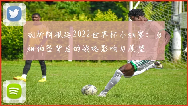 剖析阿根廷2022世界杯小组赛:分组抽签背后的战略影响与展望