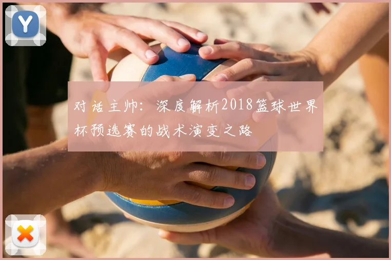 对话主帅：深度解析2018篮球世界杯预选赛的战术演变之路