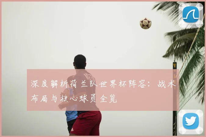 深度解析荷兰队世界杯阵容:战术布局与核心球员全览