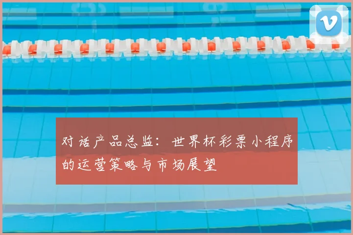 对话产品总监：世界杯彩票小程序的运营策略与市场展望
