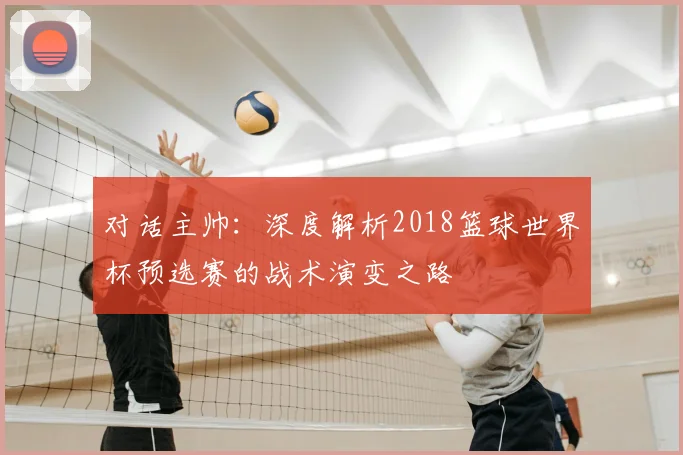 对话主帅：深度解析2018篮球世界杯预选赛的战术演变之路