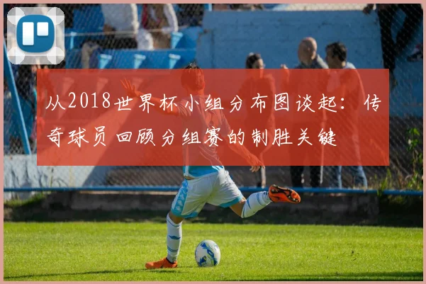 从2018世界杯小组分布图谈起：传奇球员回顾分组赛的制胜关键