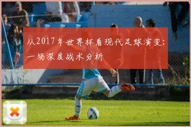 从2017年世界杯看现代足球演变：一场深度战术分析