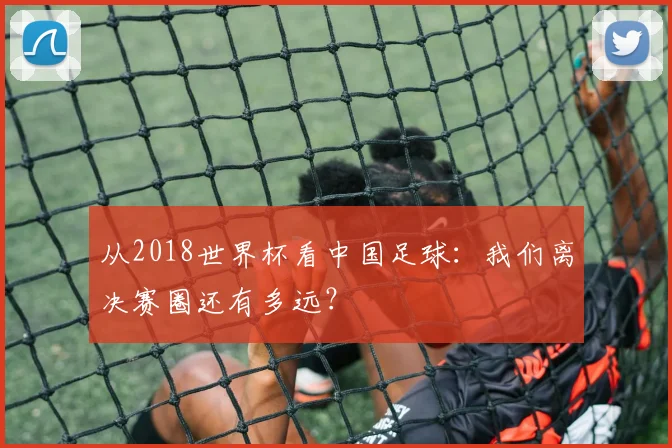 从2018世界杯看中国足球：我们离决赛圈还有多远？