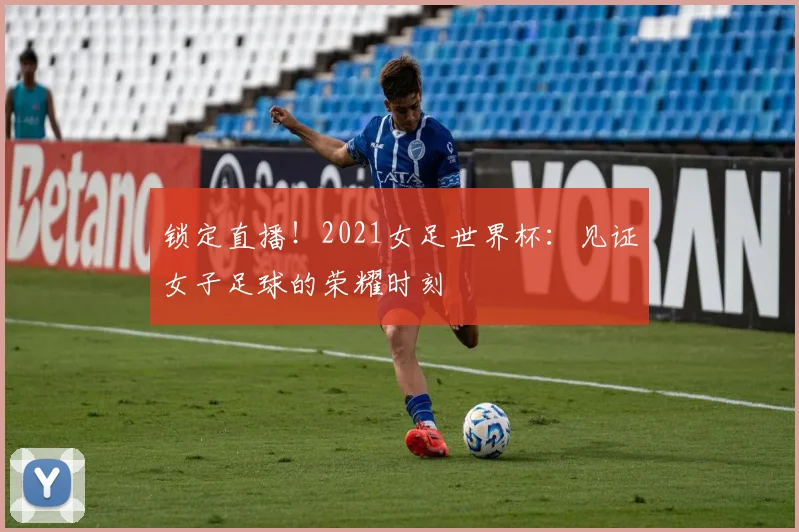 锁定直播！2021女足世界杯：见证女子足球的荣耀时刻