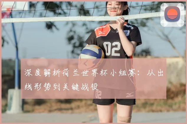 深度解析荷兰世界杯小组赛:从出线形势到关键战役