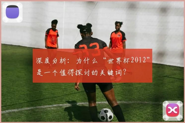 深度分析：为什么“世界杯2012”是一个值得探讨的关键词？