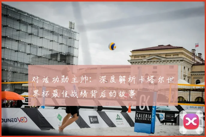 对话功勋主帅:深度解析卡塔尔世界杯最佳战绩背后的故事