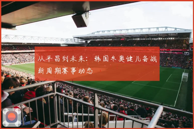 从平昌到未来：韩国冬奥健儿备战新周期赛事动态