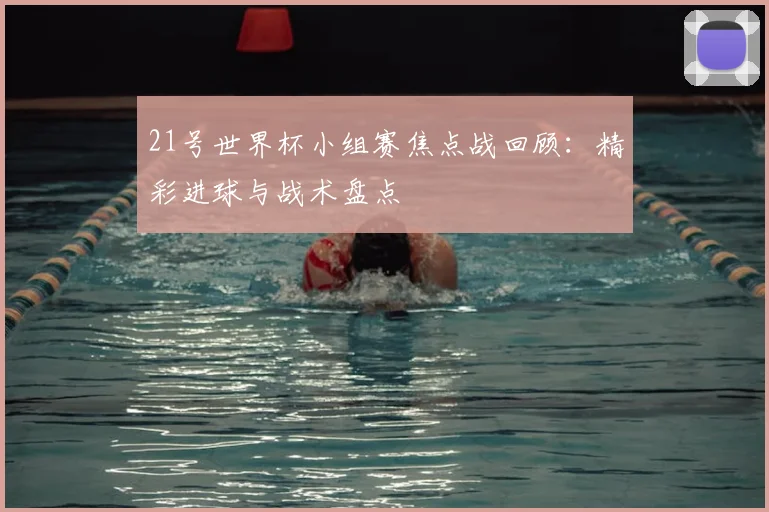21号世界杯小组赛焦点战回顾：精彩进球与战术盘点