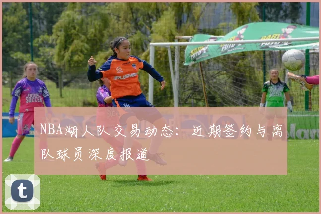 NBA湖人队交易动态：近期签约与离队球员深度报道