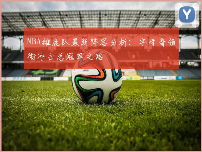 NBA雄鹿队最新阵容分析：字母哥领衔冲击总冠军之路
