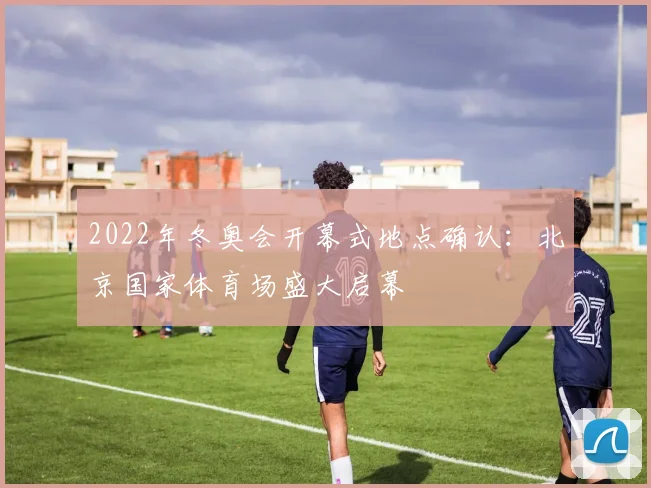 2022年冬奥会开幕式地点确认：北京国家体育场盛大启幕