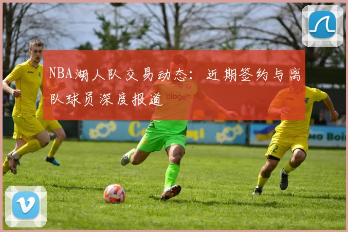 NBA湖人队交易动态：近期签约与离队球员深度报道