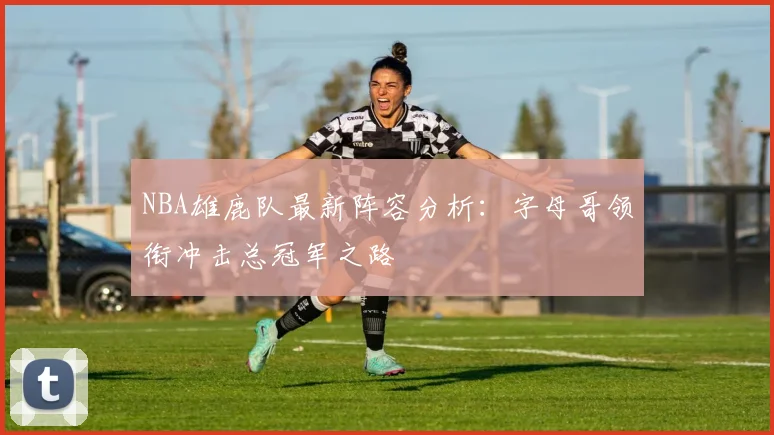 NBA雄鹿队最新阵容分析：字母哥领衔冲击总冠军之路