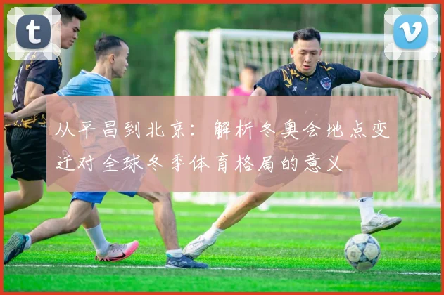 从平昌到北京：解析冬奥会地点变迁对全球冬季体育格局的意义